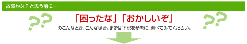 故障かな？と思う前に「困ったな」「おかしいぞ」のこんなとき、こんな場合。まずは下記を参考に、調べてみてください。